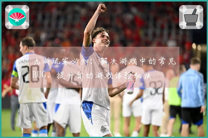 九游玩家必知：解决游戏中的常见BUG，提升你的游戏体验秘诀
