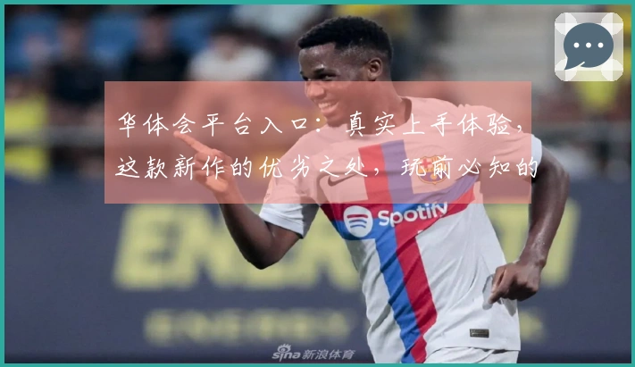 华体会平台入口：真实上手体验，这款新作的优劣之处，玩前必知的深度剖析