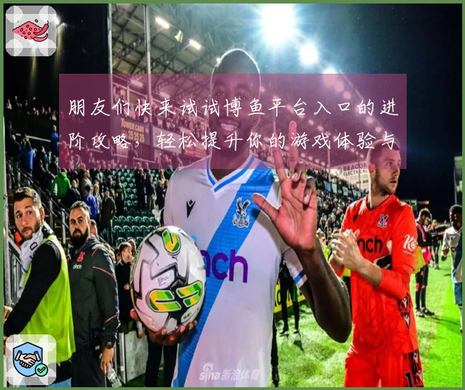 朋友们快来试试博鱼平台入口的进阶攻略，轻松提升你的游戏体验与技巧！
