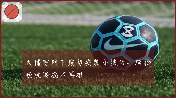 火博官网下载与安装小技巧，轻松畅玩游戏不再难