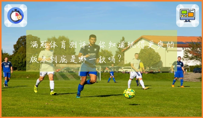 满冠体育测评：你知道玩得更爽的版本到底是哪一款吗？