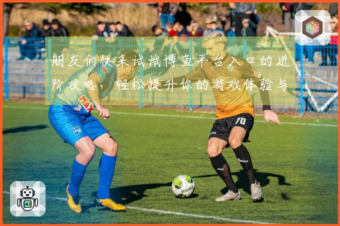 朋友们快来试试博鱼平台入口的进阶攻略，轻松提升你的游戏体验与技巧！