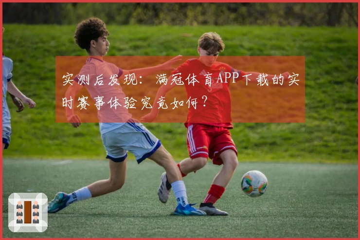 实测后发现：满冠体育APP下载的实时赛事体验究竟如何？
